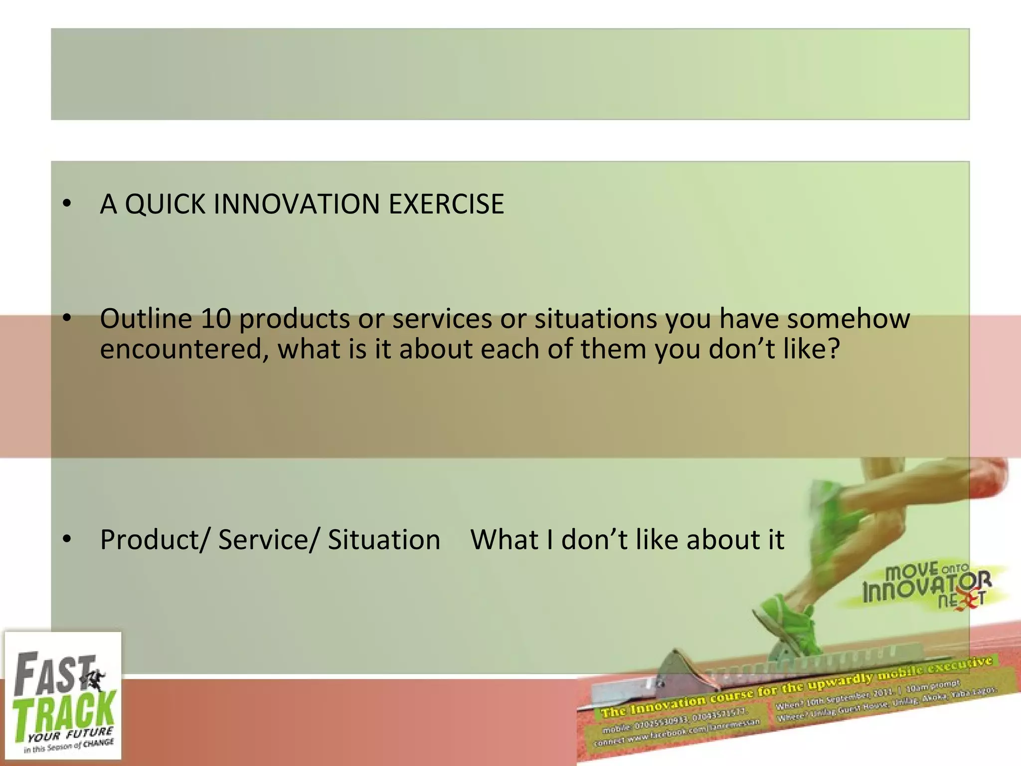 A QUICK INNOVATION EXERCISE Outline 10 products or services or situations you have somehow encountered, what is it about each of them you don’t like? Product/ Service/ Situation What I don’t like about it 