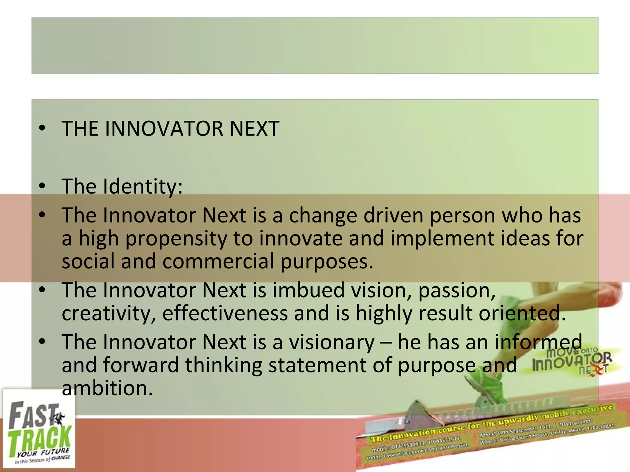 THE INNOVATOR NEXT The Identity: The Innovator Next is a change driven person who has a high propensity to innovate and implement ideas for social and commercial purposes. The Innovator Next is imbued vision, passion, creativity, effectiveness and is highly result oriented. The Innovator Next is a visionary – he has an informed and forward thinking statement of purpose and ambition. 