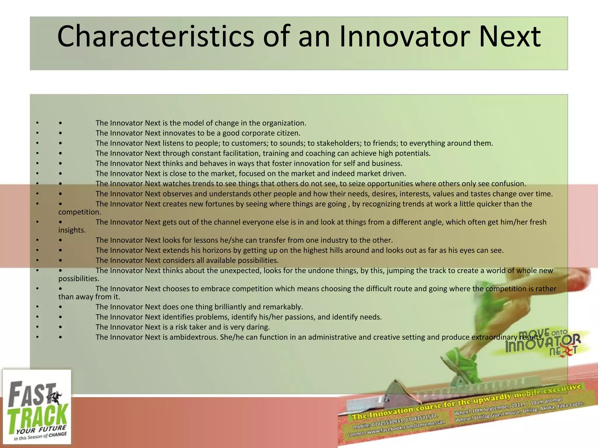 Characteristics of an Innovator Next • The Innovator Next is the model of change in the organization. • The Innovator Next innovates to be a good corporate citizen. • The Innovator Next listens to people; to customers; to sounds; to stakeholders; to friends; to everything around them. • The Innovator Next through constant facilitation, training and coaching can achieve high potentials. • The Innovator Next thinks and behaves in ways that foster innovation for self and business. • The Innovator Next is close to the market, focused on the market and indeed market driven. • The Innovator Next watches trends to see things that others do not see, to seize opportunities where others only see confusion. • The Innovator Next observes and understands other people and how their needs, desires, interests, values and tastes change over time. • The Innovator Next creates new fortunes by seeing where things are going , by recognizing trends at work a little quicker than the competition. • The Innovator Next gets out of the channel everyone else is in and look at things from a different angle, which often get him/her fresh insights. • The Innovator Next looks for lessons he/she can transfer from one industry to the other. • The Innovator Next extends his horizons by getting up on the highest hills around and looks out as far as his eyes can see. • The Innovator Next considers all available possibilities. • The Innovator Next thinks about the unexpected, looks for the undone things, by this, jumping the track to create a world of whole new possibilities. • The Innovator Next chooses to embrace competition which means choosing the difficult route and going where the competition is rather than away from it. • The Innovator Next does one thing brilliantly and remarkably. • The Innovator Next identifies problems, identify his/her passions, and identify needs. • The Innovator Next is a risk taker and is very daring. • The Innovator Next is ambidextrous. She/he can function in an administrative and creative setting and produce extraordinary results. 