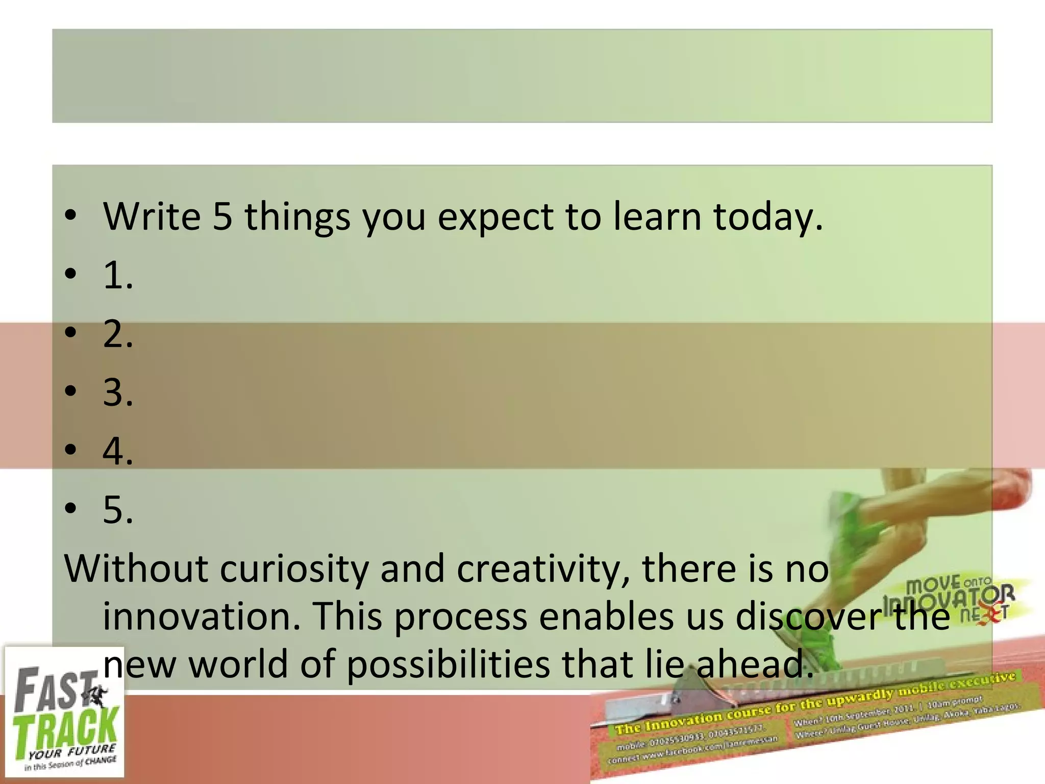 Write 5 things you expect to learn today. 1. 2. 3. 4. 5. Without curiosity and creativity, there is no innovation. This process enables us discover the new world of possibilities that lie ahead. 