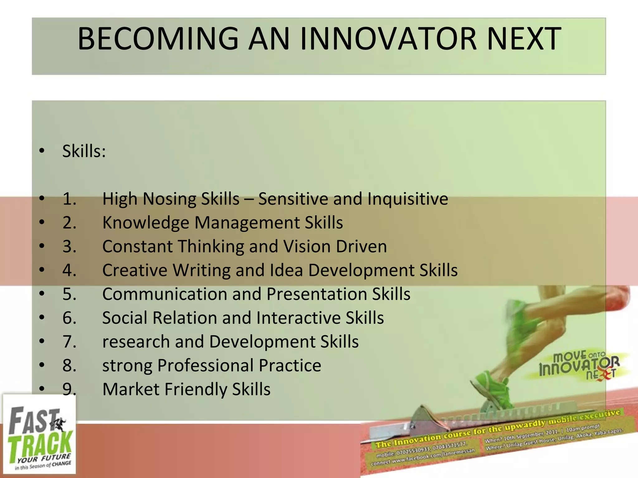 BECOMING AN INNOVATOR NEXT Skills: 1. High Nosing Skills – Sensitive and Inquisitive 2. Knowledge Management Skills 3. Constant Thinking and Vision Driven 4. Creative Writing and Idea Development Skills 5. Communication and Presentation Skills 6. Social Relation and Interactive Skills 7. research and Development Skills 8. strong Professional Practice 9. Market Friendly Skills 