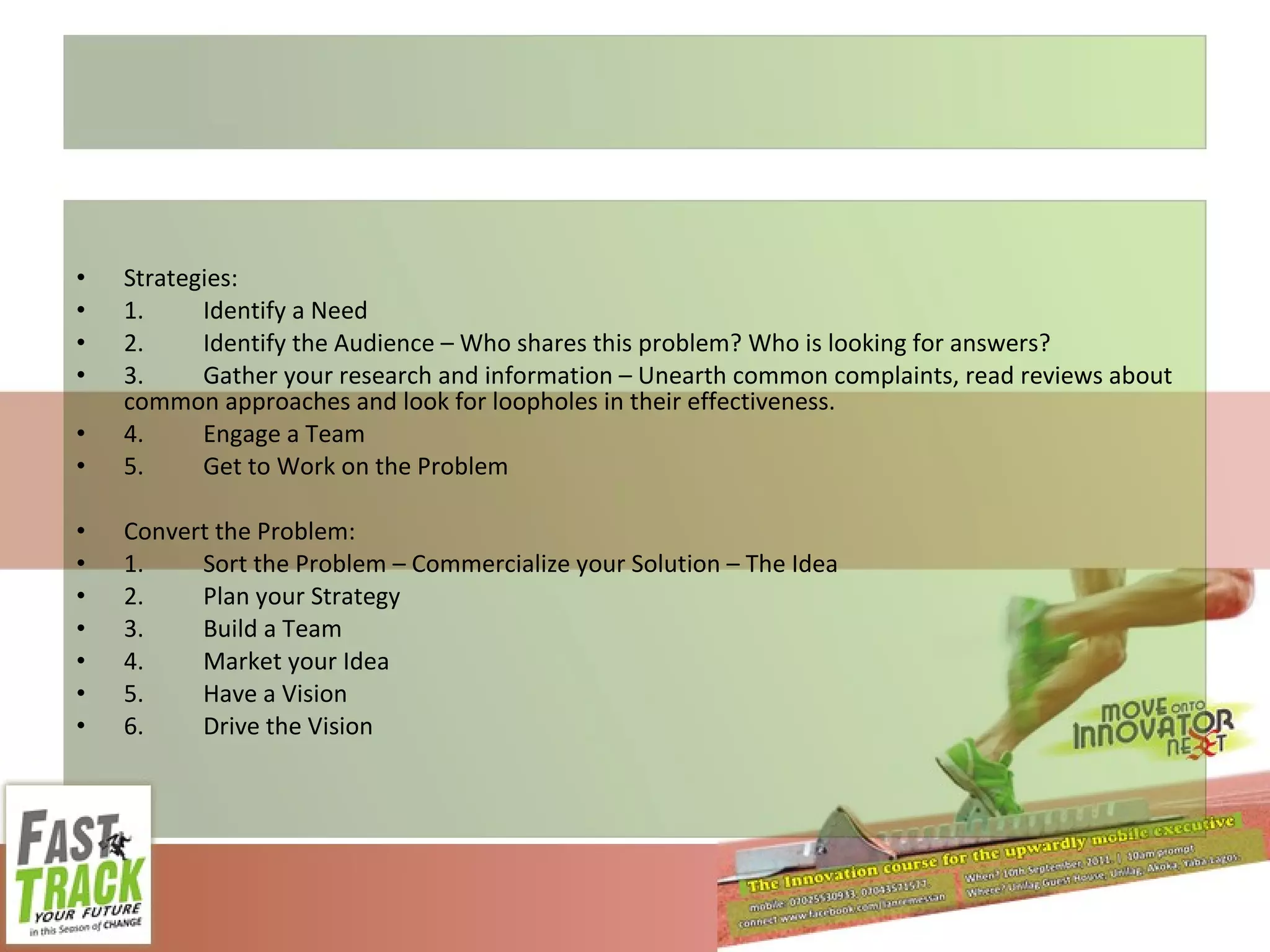 Strategies: 1. Identify a Need 2. Identify the Audience – Who shares this problem? Who is looking for answers? 3. Gather your research and information – Unearth common complaints, read reviews about common approaches and look for loopholes in their effectiveness. 4. Engage a Team 5. Get to Work on the Problem Convert the Problem: 1. Sort the Problem – Commercialize your Solution – The Idea 2. Plan your Strategy 3. Build a Team 4. Market your Idea 5. Have a Vision 6. Drive the Vision 