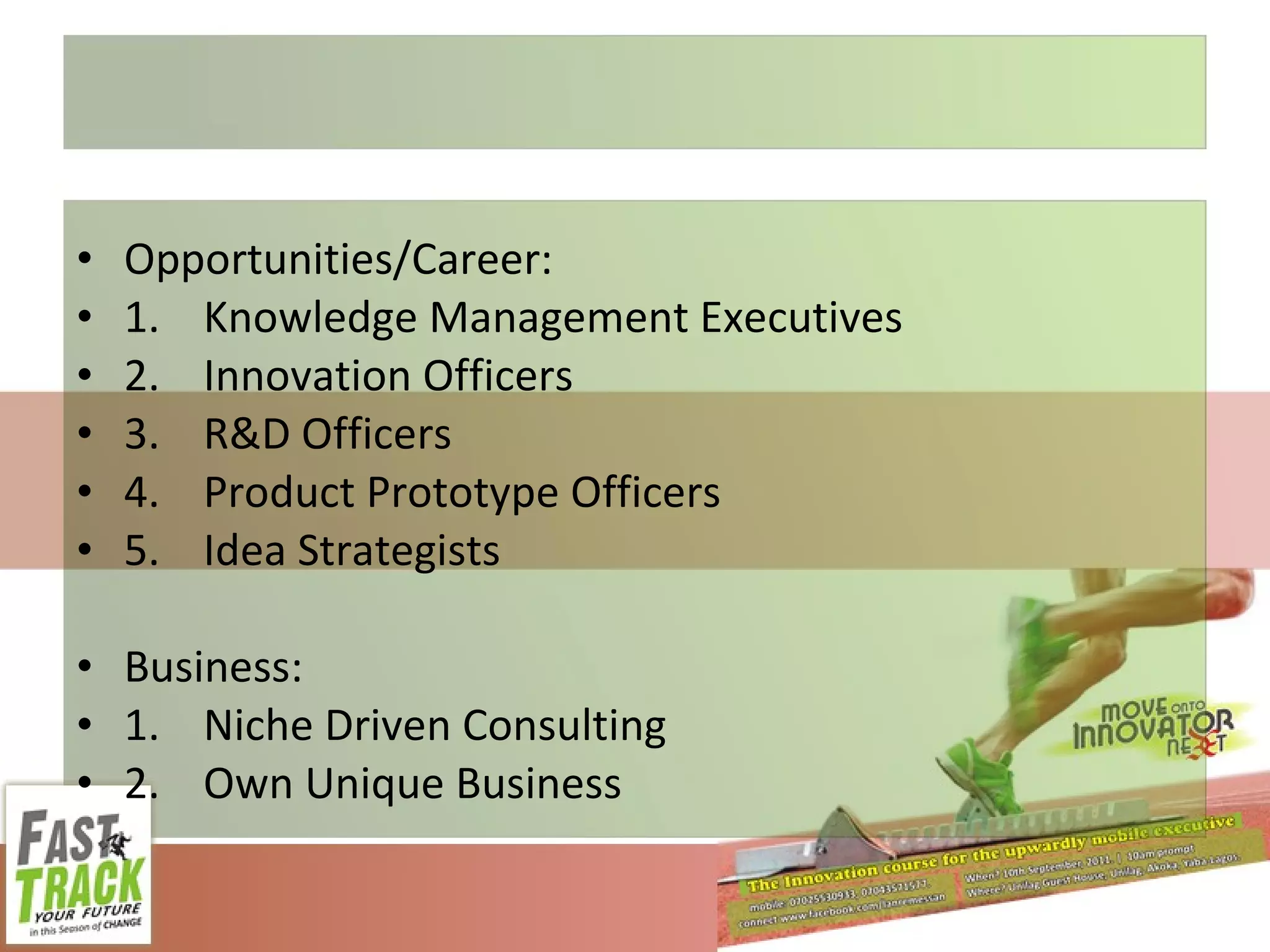 Opportunities/Career: 1. Knowledge Management Executives 2. Innovation Officers 3. R&D Officers 4. Product Prototype Officers 5. Idea Strategists Business: 1. Niche Driven Consulting 2. Own Unique Business 