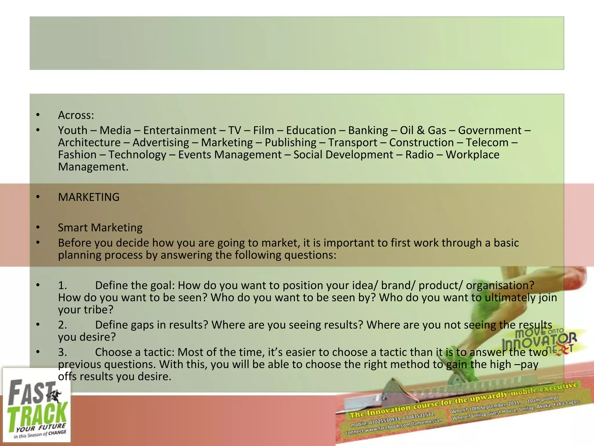 Across:  Youth – Media – Entertainment – TV – Film – Education – Banking – Oil & Gas – Government – Architecture – Advertising – Marketing – Publishing – Transport – Construction – Telecom – Fashion – Technology – Events Management – Social Development – Radio – Workplace Management. MARKETING Smart Marketing Before you decide how you are going to market, it is important to first work through a basic planning process by answering the following questions: 1. Define the goal: How do you want to position your idea/ brand/ product/ organisation? How do you want to be seen? Who do you want to be seen by? Who do you want to ultimately join your tribe? 2. Define gaps in results? Where are you seeing results? Where are you not seeing the results you desire? 3. Choose a tactic: Most of the time, it’s easier to choose a tactic than it is to answer the two previous questions. With this, you will be able to choose the right method to gain the high –pay offs results you desire. 