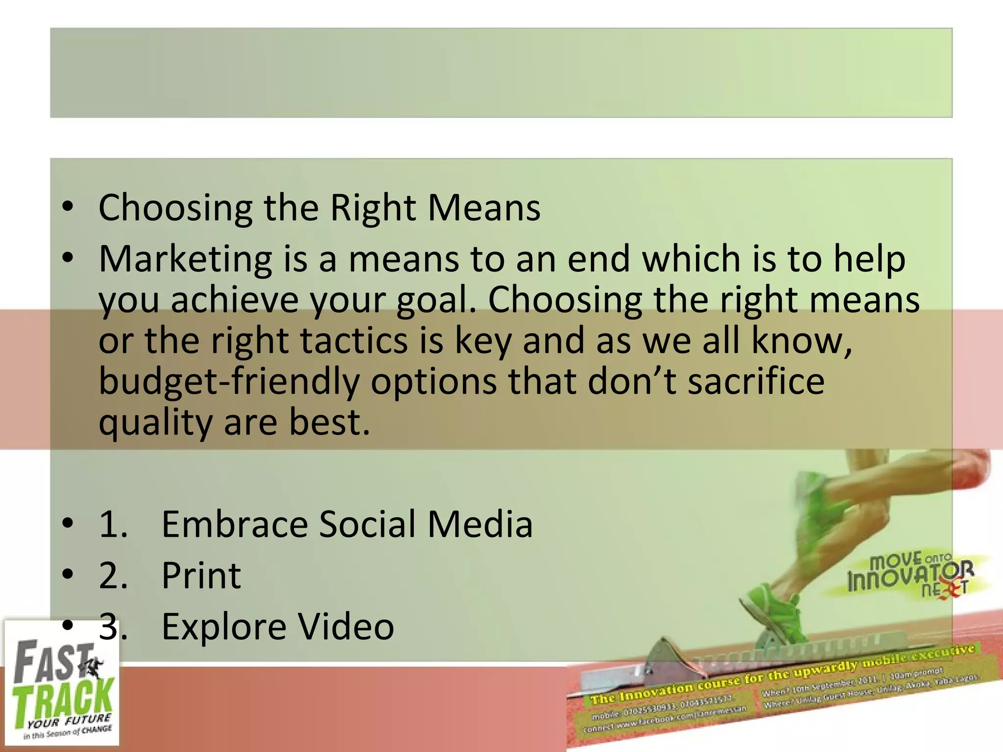Choosing the Right Means Marketing is a means to an end which is to help you achieve your goal. Choosing the right means or the right tactics is key and as we all know, budget-friendly options that don’t sacrifice quality are best. 1. Embrace Social Media 2. Print 3. Explore Video 