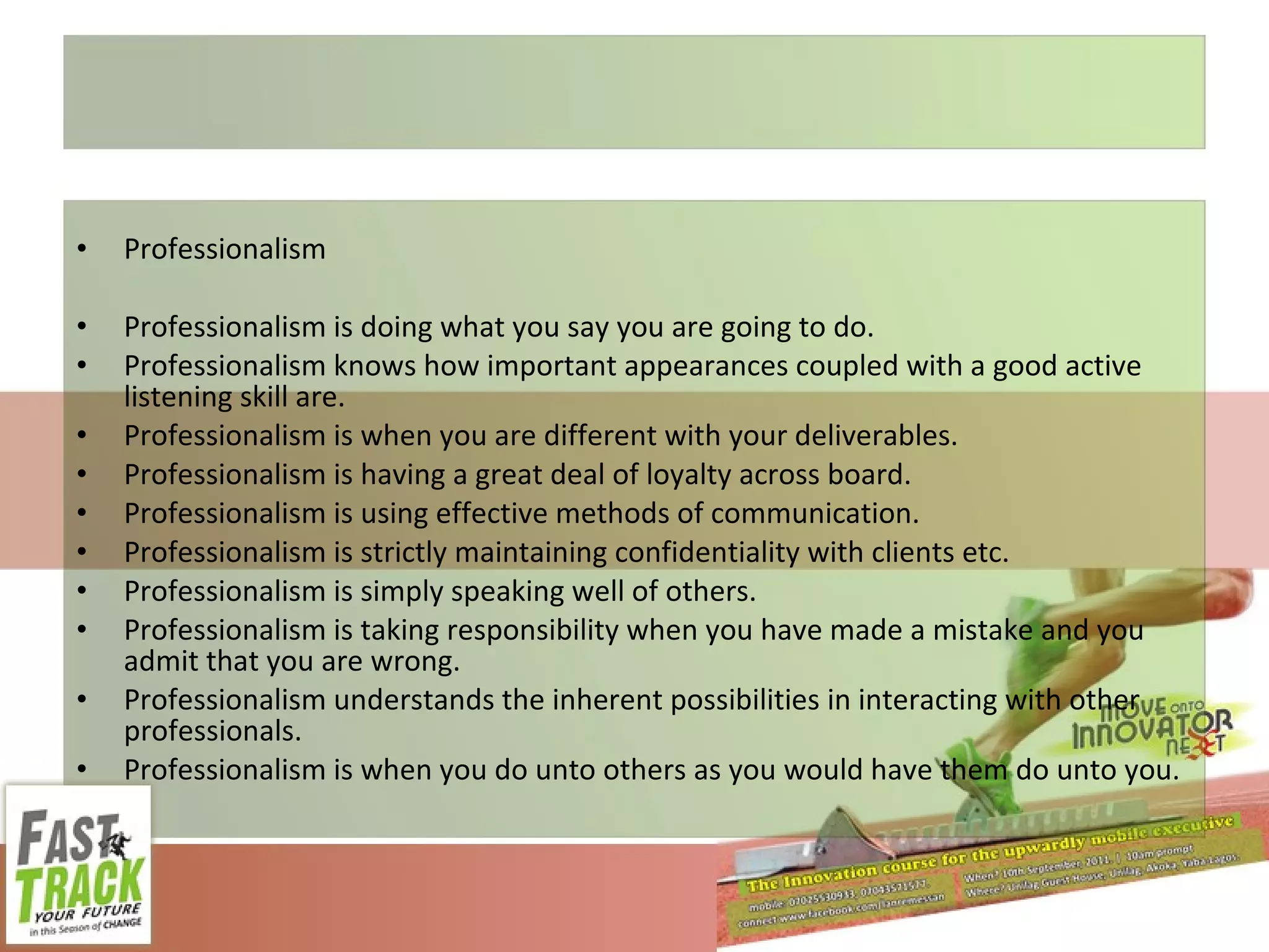 Professionalism Professionalism is doing what you say you are going to do. Professionalism knows how important appearances coupled with a good active listening skill are. Professionalism is when you are different with your deliverables. Professionalism is having a great deal of loyalty across board. Professionalism is using effective methods of communication. Professionalism is strictly maintaining confidentiality with clients etc. Professionalism is simply speaking well of others. Professionalism is taking responsibility when you have made a mistake and you admit that you are wrong. Professionalism understands the inherent possibilities in interacting with other professionals. Professionalism is when you do unto others as you would have them do unto you. 