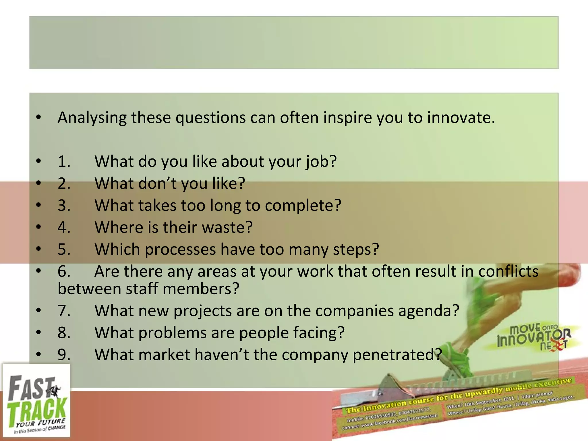 Analysing these questions can often inspire you to innovate. 1. What do you like about your job? 2. What don’t you like? 3. What takes too long to complete? 4. Where is their waste? 5. Which processes have too many steps? 6. Are there any areas at your work that often result in conflicts between staff members? 7. What new projects are on the companies agenda? 8. What problems are people facing? 9. What market haven’t the company penetrated? 