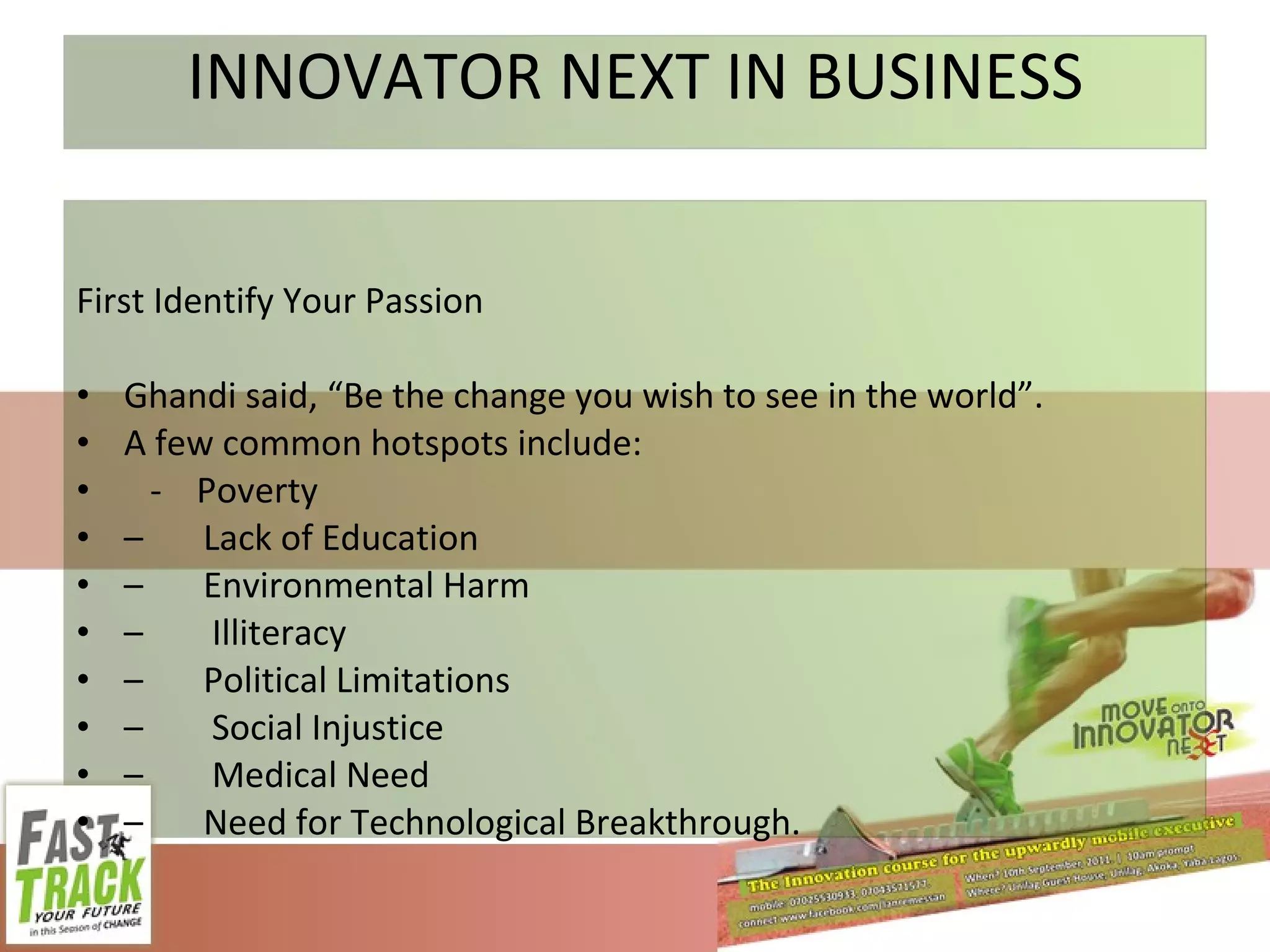 INNOVATOR NEXT IN BUSINESS First Identify Your Passion Ghandi said, “Be the change you wish to see in the world”.  A few common hotspots include: -  Poverty  – Lack of Education – Environmental Harm –   Illiteracy  – Political Limitations –   Social Injustice  –   Medical Need  – Need for Technological Breakthrough. 