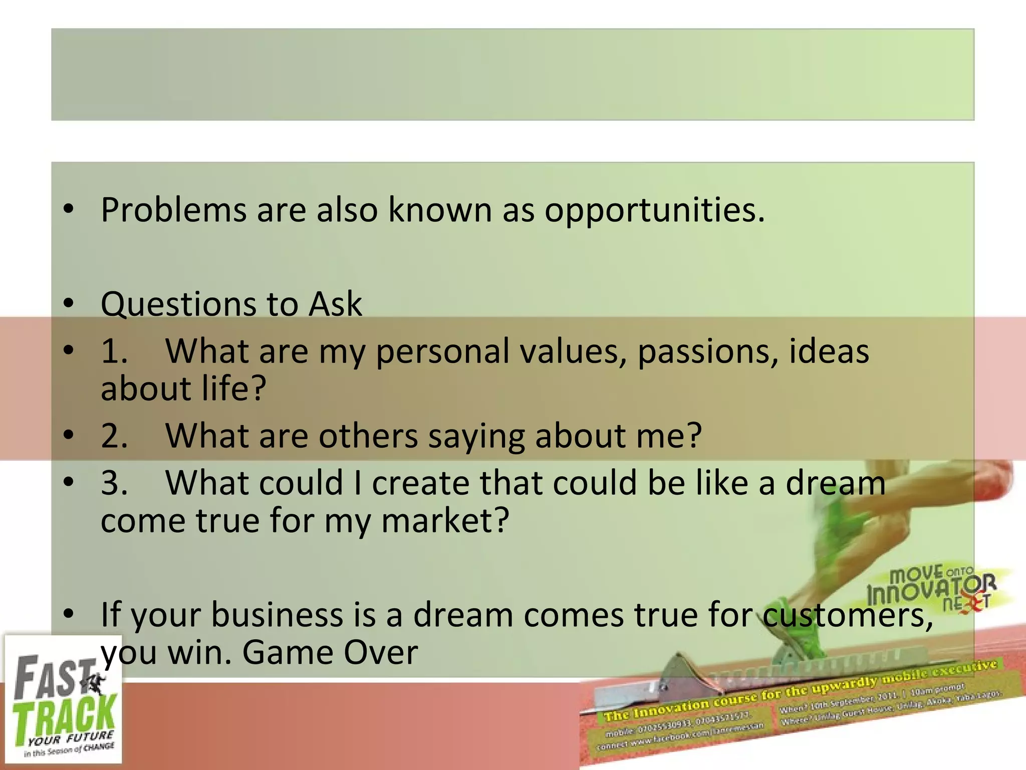 Problems are also known as opportunities. Questions to Ask  1. What are my personal values, passions, ideas about life? 2. What are others saying about me? 3. What could I create that could be like a dream come true for my market? If your business is a dream comes true for customers, you win. Game Over 