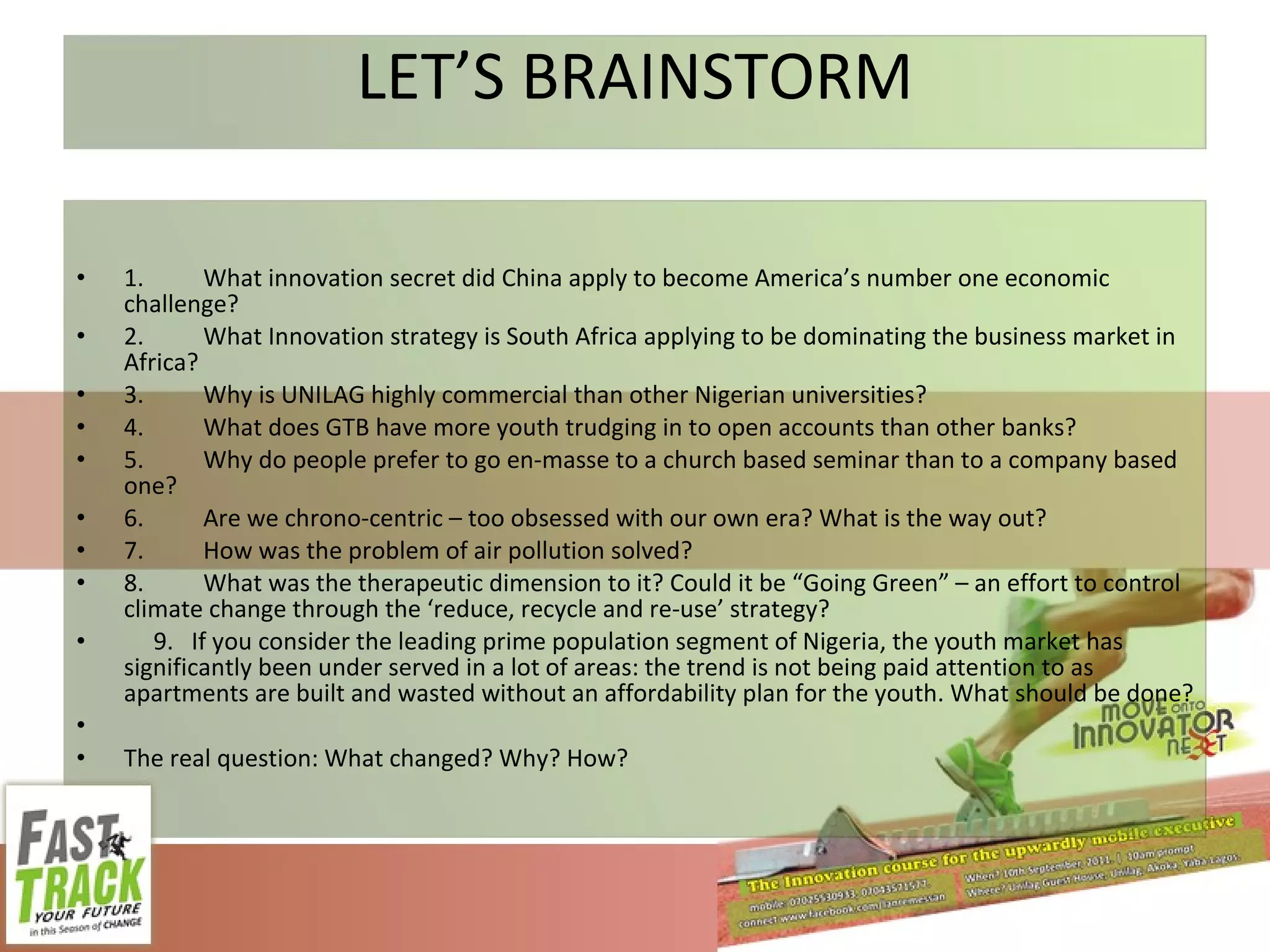 LET’S BRAINSTORM 1. What innovation secret did China apply to become America’s number one economic challenge? 2. What Innovation strategy is South Africa applying to be dominating the business market in Africa? 3. Why is UNILAG highly commercial than other Nigerian universities? 4. What does GTB have more youth trudging in to open accounts than other banks? 5. Why do people prefer to go en-masse to a church based seminar than to a company based one? 6. Are we chrono-centric – too obsessed with our own era? What is the way out? 7. How was the problem of air pollution solved? 8. What was the therapeutic dimension to it? Could it be “Going Green” – an effort to control climate change through the ‘reduce, recycle and re-use’ strategy? 9.  If you consider the leading prime population segment of Nigeria, the youth market has significantly been under served in a lot of areas: the trend is not being paid attention to as apartments are built and wasted without an affordability plan for the youth. What should be done? The real question: What changed? Why? How? 