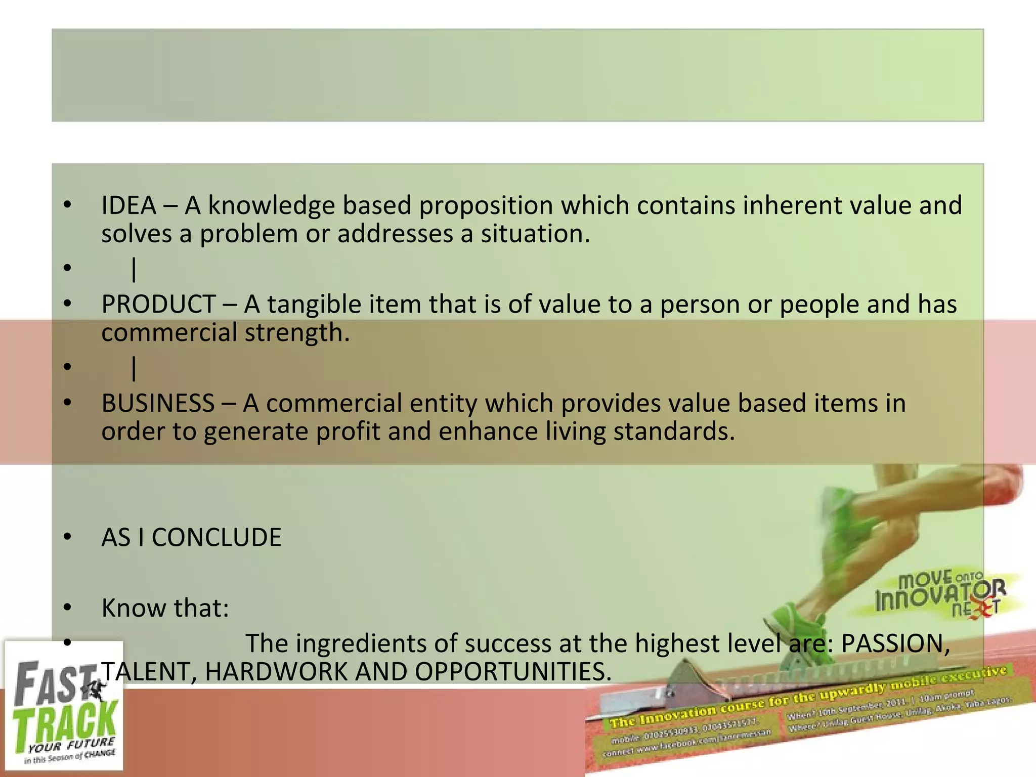 IDEA – A knowledge based proposition which contains inherent value and solves a problem or addresses a situation. | PRODUCT – A tangible item that is of value to a person or people and has commercial strength. | BUSINESS – A commercial entity which provides value based items in order to generate profit and enhance living standards. AS I CONCLUDE Know that: The ingredients of success at the highest level are: PASSION, TALENT, HARDWORK AND OPPORTUNITIES. 