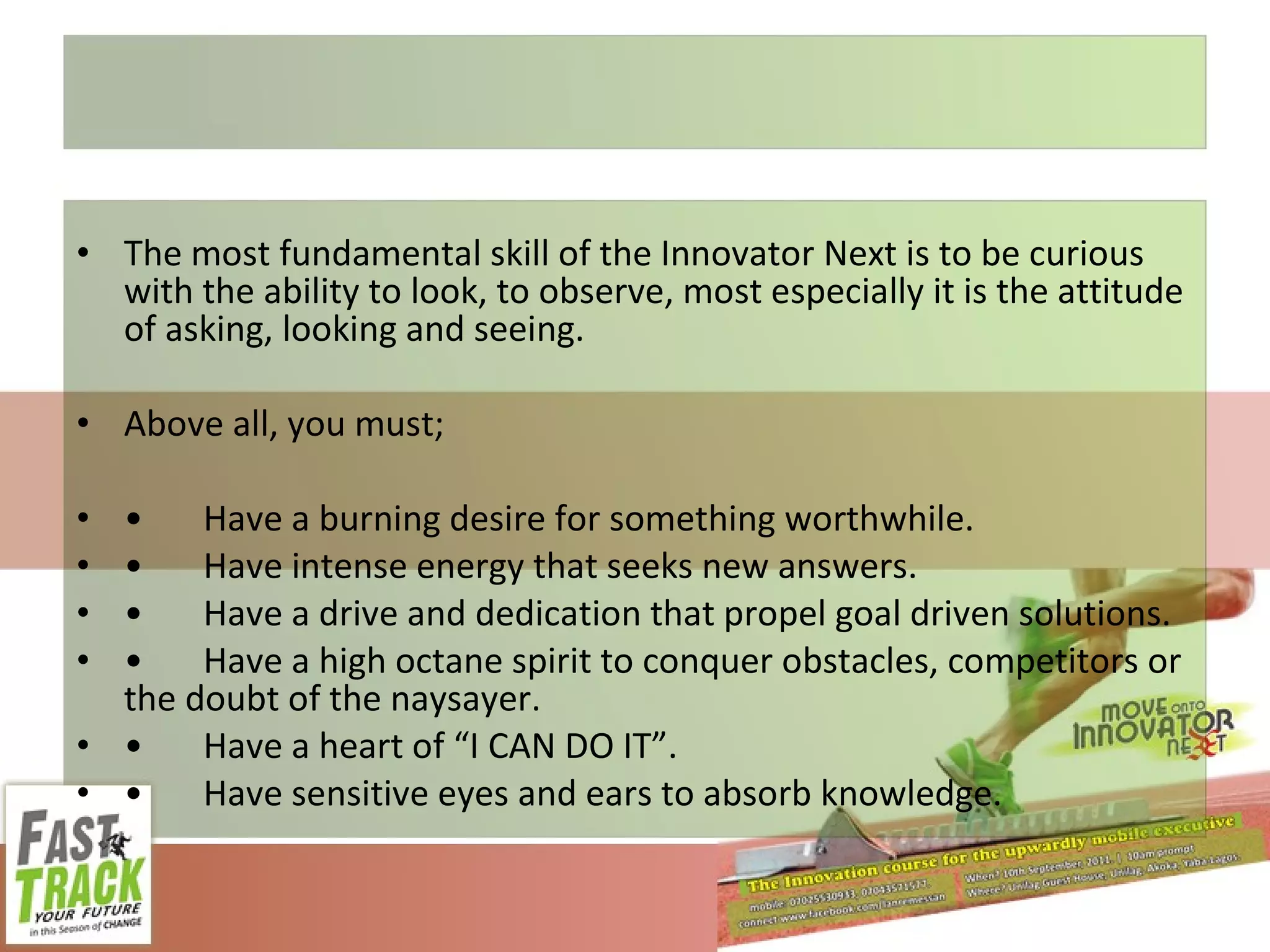 The most fundamental skill of the Innovator Next is to be curious with the ability to look, to observe, most especially it is the attitude of asking, looking and seeing. Above all, you must; • Have a burning desire for something worthwhile. • Have intense energy that seeks new answers. • Have a drive and dedication that propel goal driven solutions. • Have a high octane spirit to conquer obstacles, competitors or the doubt of the naysayer. • Have a heart of “I CAN DO IT”. • Have sensitive eyes and ears to absorb knowledge. 