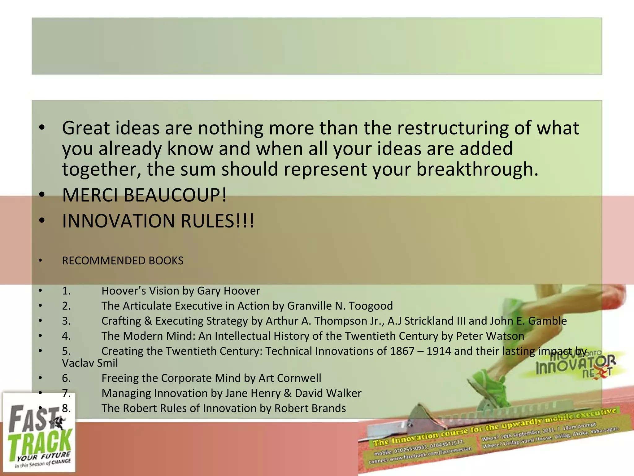 Great ideas are nothing more than the restructuring of what you already know and when all your ideas are added together, the sum should represent your breakthrough. MERCI BEAUCOUP! INNOVATION RULES!!! RECOMMENDED BOOKS 1. Hoover’s Vision by Gary Hoover 2. The Articulate Executive in Action by Granville N. Toogood 3. Crafting & Executing Strategy by Arthur A. Thompson Jr., A.J Strickland III and John E. Gamble 4. The Modern Mind: An Intellectual History of the Twentieth Century by Peter Watson 5. Creating the Twentieth Century: Technical Innovations of 1867 – 1914 and their lasting impact by Vaclav Smil 6. Freeing the Corporate Mind by Art Cornwell 7. Managing Innovation by Jane Henry & David Walker 8. The Robert Rules of Innovation by Robert Brands 