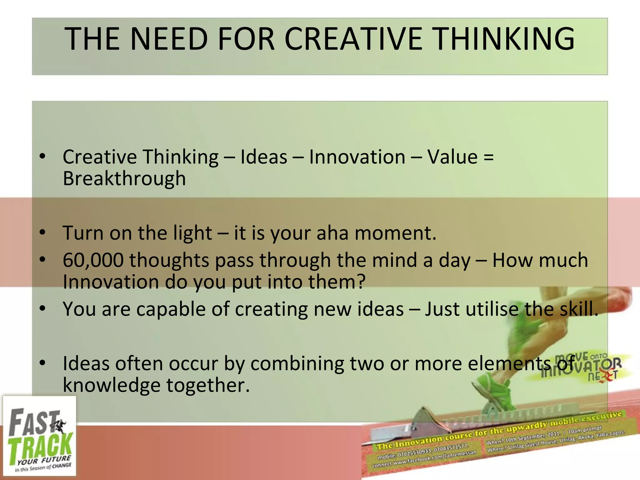 THE NEED FOR CREATIVE THINKING Creative Thinking – Ideas – Innovation – Value = Breakthrough Turn on the light – it is your aha moment. 60,000 thoughts pass through the mind a day – How much Innovation do you put into them? You are capable of creating new ideas – Just utilise the skill. Ideas often occur by combining two or more elements of knowledge together. 