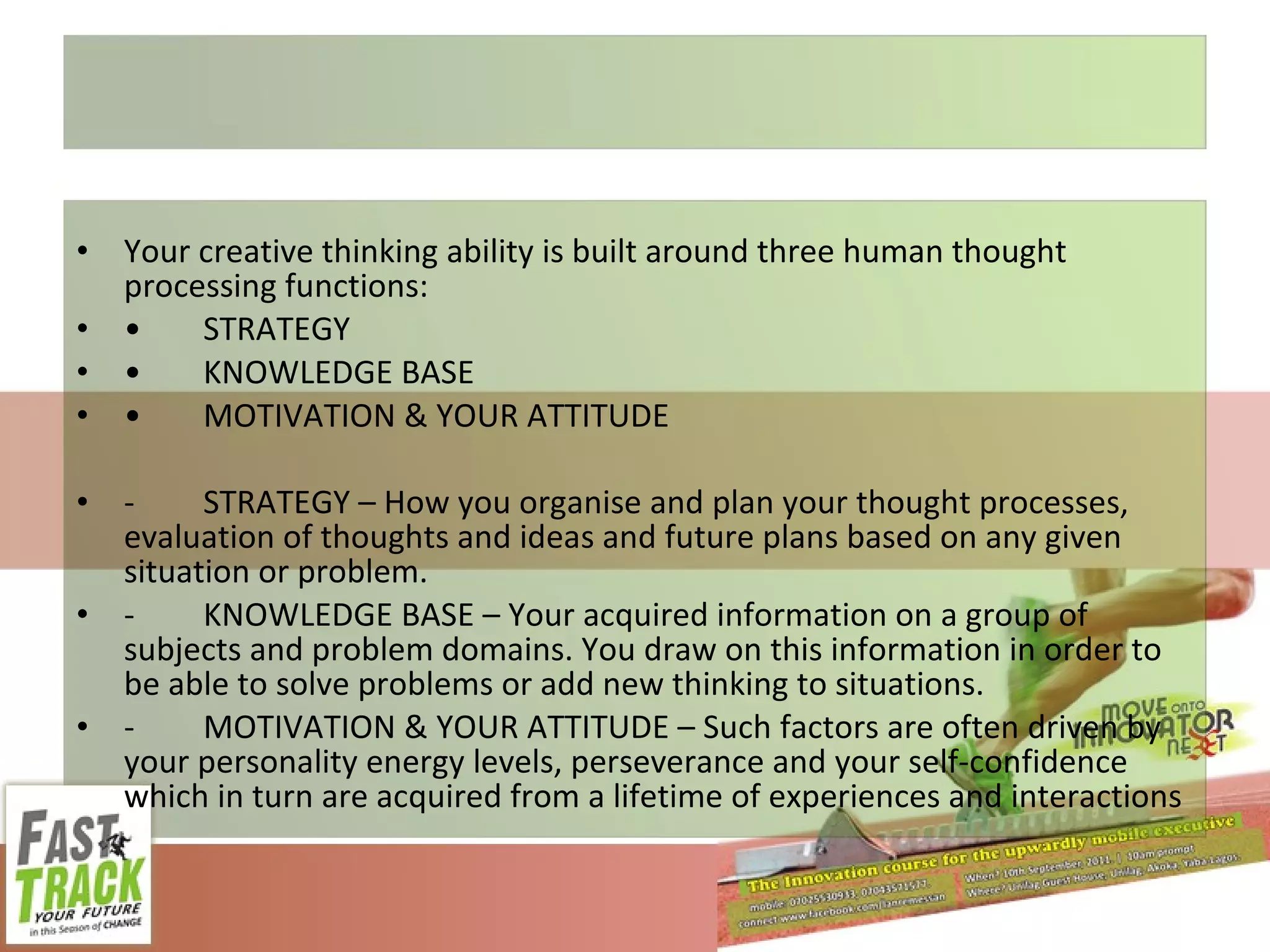 Your creative thinking ability is built around three human thought processing functions: • STRATEGY  • KNOWLEDGE BASE  • MOTIVATION & YOUR ATTITUDE - STRATEGY – How you organise and plan your thought processes, evaluation of thoughts and ideas and future plans based on any given situation or problem. - KNOWLEDGE BASE – Your acquired information on a group of subjects and problem domains. You draw on this information in order to be able to solve problems or add new thinking to situations.  - MOTIVATION & YOUR ATTITUDE – Such factors are often driven by your personality energy levels, perseverance and your self-confidence which in turn are acquired from a lifetime of experiences and interactions 