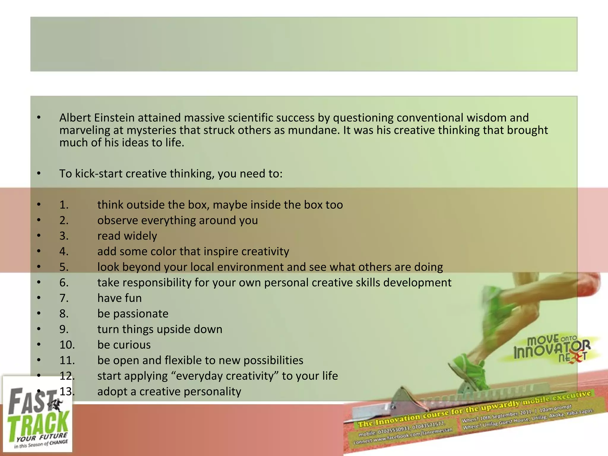 Albert Einstein attained massive scientific success by questioning conventional wisdom and marveling at mysteries that struck others as mundane. It was his creative thinking that brought much of his ideas to life. To kick-start creative thinking, you need to: 1. think outside the box, maybe inside the box too 2. observe everything around you 3. read widely 4. add some color that inspire creativity 5. look beyond your local environment and see what others are doing 6. take responsibility for your own personal creative skills development 7. have fun 8. be passionate 9. turn things upside down 10. be curious 11. be open and flexible to new possibilities 12. start applying “everyday creativity” to your life 13. adopt a creative personality 