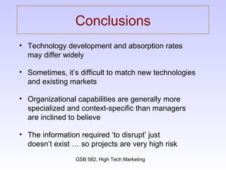 Conclusions Technology development and absorption rates  may differ widely Sometimes, it’s difficult to match new technologies  and existing markets Organizational capabilities are generally more specialized and context-specific than managers  are inclined to believe The information required ‘to disrupt’ just  doesn’t exist … so projects are very high risk 