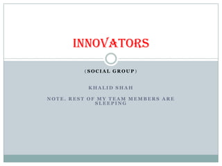 INNOVATORS
         (SOCIAL GROUP)


          KHALID SHAH

NOTE. REST OF MY TEAM MEMBERS ARE
             SLEEPING
 