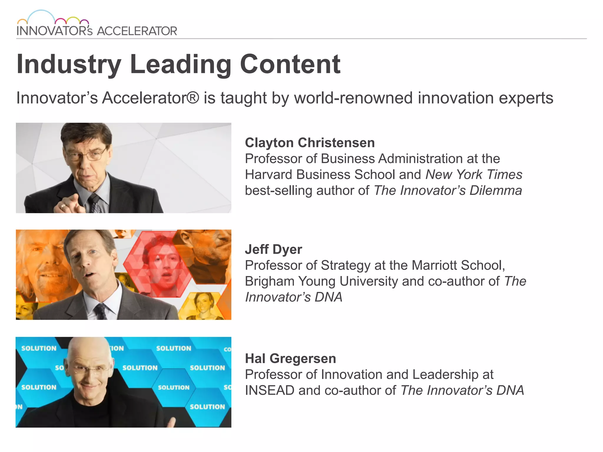 Industry Leading Content
Innovator’s Accelerator® is taught by world-renowned innovation experts
Clayton Christensen
Professor of Business Administration at the
Harvard Business School and New York Times
best-selling author of The Innovator’s Dilemma
Jeff Dyer
Professor of Strategy at the Marriott School,
Brigham Young University and co-author of The
Innovator’s DNA
	
  
Hal Gregersen
Professor of Innovation and Leadership at
INSEAD and co-author of The Innovator’s DNA
 