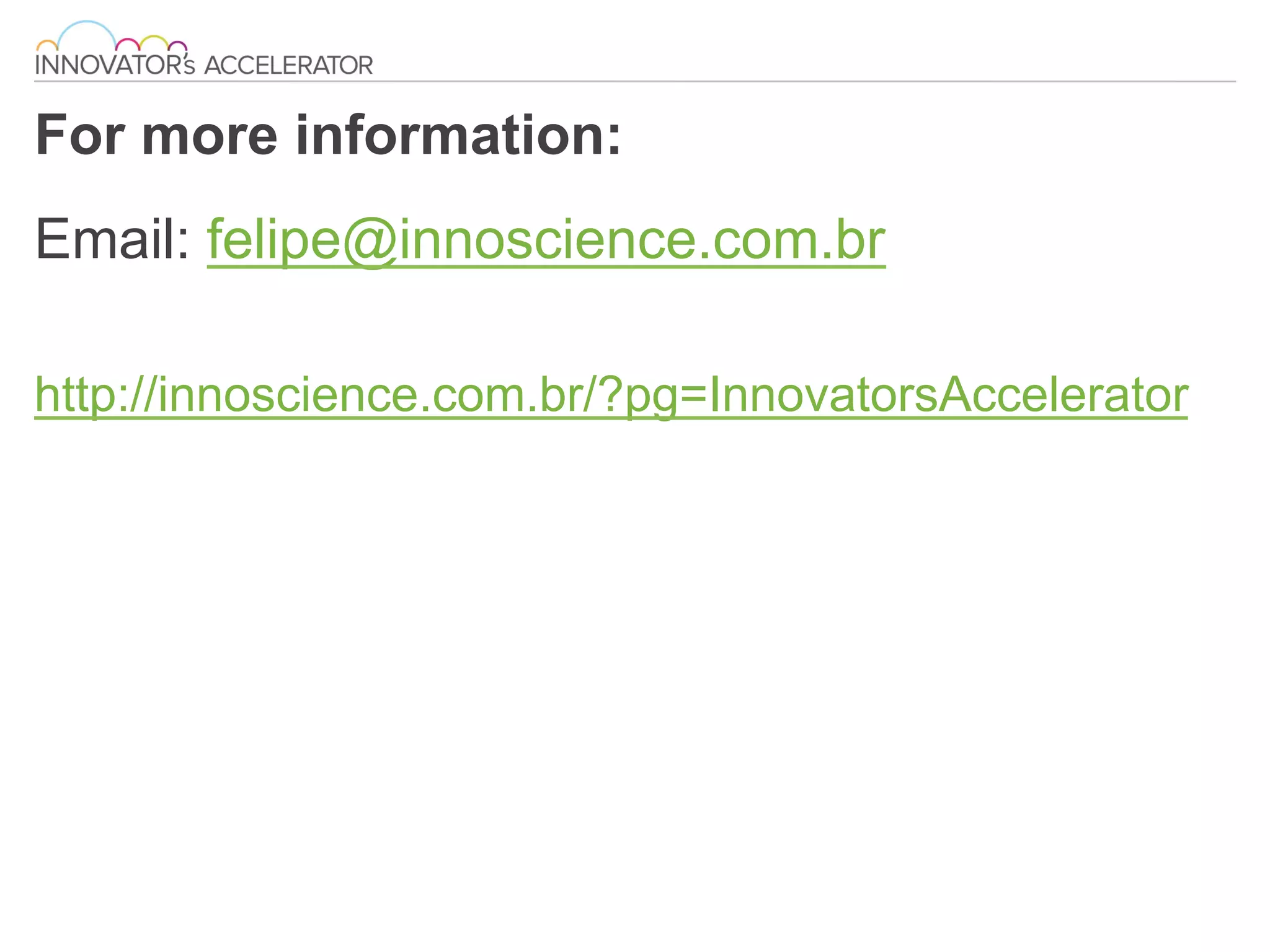 For more information:
Email: felipe@innoscience.com.br
http://innoscience.com.br/?pg=InnovatorsAccelerator
 