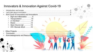 Innovators & Innovation Against Covid-19
• Introduction and scope ……….…………………………………………………………... 2
• Let's talk about innovation...……………..…..…………………………………………… 3
• Anti Covid-19 innovators and Innovations ……………………………………………….4
• High tech Wearables……….5
• Transportation……………..10
• UV Sanitizer ……………….11
• Robot………………………13
• Open Source dpi ………...14
• VR+ Remote Work ………16
• Other Projects ……………………………………………………………………………...17
• Conclusion ………………………………………………………………………..........….18
• Acknowledgments and Resources............................................................................19
1by Anass Haijeb
 