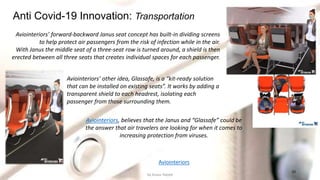 10
Anti Covid-19 Innovation: Transportation
Aviointeriors’ forward-backward Janus seat concept has built-in dividing screens
to help protect air passengers from the risk of infection while in the air.
With Janus the middle seat of a three-seat row is turned around, a shield is then
erected between all three seats that creates individual spaces for each passenger.
Aviointeriors, believes that the Janus and “Glassafe” could be
the answer that air travelers are looking for when it comes to
increasing protection from viruses.
Aviointeriors’ other idea, Glassafe, is a “kit-ready solution
that can be installed on existing seats”. It works by adding a
transparent shield to each headrest, isolating each
passenger from those surrounding them.
Aviointeriors
by Anass Haijeb
 
