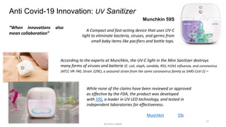 11
Anti Covid-19 Innovation: UV Sanitizer
Munchkin 59S
A Compact and fast-acting device that uses UV-C
light to eliminate bacteria, viruses, and germs from
small baby items like pacifiers and bottle tops.
According to the experts at Munchkin, the UV-C light in the Mini Sanitizer destroys
many forms of viruses and batterie (E. coli, staph, candida, RSV, H1N1 influenza, and coronavirus
(ATCC VR-740, Strain 229E), a seasonal strain from the same coronavirus family as SARS-CoV-2) –
While none of the claims have been reviewed or approved
as effective by the FDA, the product was developed
with 59S, a leader in UV LED technology, and tested in
independent laboratories for effectiveness.
Munchkin 59s
“When innovations also
mean collaboration”
by Anass Haijeb
 