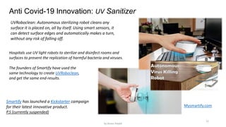12
Anti Covid-19 Innovation: UV Sanitizer
UVRoboclean: Autonomous sterilizing robot cleans any
surface it is placed on, all by itself. Using smart sensors, it
can detect surface edges and automatically makes a turn,
without any risk of falling off.
Smartify has launched a Kickstarter campaign
for their latest innovative product.
P.S (currently suspended)
Hospitals use UV light robots to sterilize and disinfect rooms and
surfaces to prevent the replication of harmful bacteria and viruses.
The founders of Smartify have used the
same technology to create UVRoboclean,
and get the same end-results.
Mysmartify.com
by Anass Haijeb
 