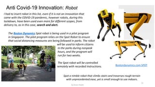 13
Anti Covid-19 Innovation: Robot
I had to insert robot in this list, even if it is not an innovation that
came with the COVID-19 pandemic, however robots, during this
lockdown, have been used even more for different scopes, from
delivery to, as in this case, search and alert.
Spot a nimble robot that climbs stairs and traverses rough terrain
with unprecedented ease, yet is small enough to use indoors.
The Boston Dynamics Spot robot is being used in a pilot program
in Singapore. The pilot program relies on the Spot Robot to ensure
that social distancing measures are being followed in parks. The robot
will be used to inform citizens
in the parks during nonpeak
hours, and the program will
run for two weeks.
The Spot robot will be controlled
remotely with recorded instructions. Bostondynamics.com SPOT
by Anass Haijeb
 