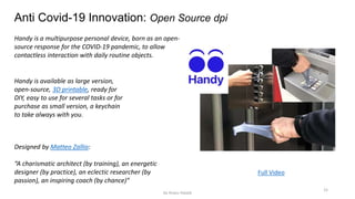 15
Anti Covid-19 Innovation: Open Source dpi
Handy is a multipurpose personal device, born as an open-
source response for the COVID-19 pandemic, to allow
contactless interaction with daily routine objects.
Full Video
Designed by Matteo Zallio:
“A charismatic architect (by training), an energetic
designer (by practice), an eclectic researcher (by
passion), an inspiring coach (by chance)”
Handy is available as large version,
open-source, 3D printable, ready for
DIY, easy to use for several tasks or for
purchase as small version, a keychain
to take always with you.
by Anass Haijeb
 