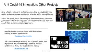 17
Anti Covid-19 Innovation: Other Projects
Designvanguard.org
The COVID-19 Design Directory tracks projects, ideas, and
impact with the goal of having a record of design’s
contributions during this pivotal time in history.
Now, schools, restaurants and parks are working to adapt to the new
reality, and some are approaching the situation with a sense of humor.
Across the world, places are coming up with inventive and sometimes
funny approaches to ensure people remain safely distanced, from pool
noodle hats to mannequin dining partners.
Europa.eu Opportunities
Discover innovations and Submit your contribution:
Funding & tender opportunities
by Anass Haijeb
 