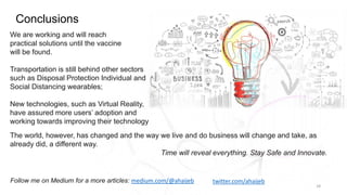 Conclusions
18
We are working and will reach
practical solutions until the vaccine
will be found.
Transportation is still behind other sectors
such as Disposal Protection Individual and
Social Distancing wearables;
New technologies, such as Virtual Reality,
have assured more users’ adoption and
working towards improving their technology
Follow me on Medium for a more articles: medium.com/@ahaijeb twitter.com/ahaijeb
The world, however, has changed and the way we live and do business will change and take, as
already did, a different way.
Time will reveal everything. Stay Safe and Innovate.
 
