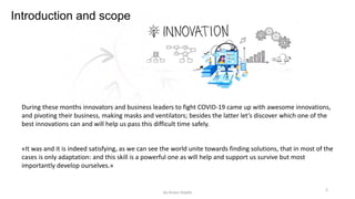 During these months innovators and business leaders to fight COVID-19 came up with awesome innovations,
and pivoting their business, making masks and ventilators; besides the latter let’s discover which one of the
best innovations can and will help us pass this difficult time safely.
«It was and it is indeed satisfying, as we can see the world unite towards finding solutions, that in most of the
cases is only adaptation: and this skill is a powerful one as will help and support us survive but most
importantly develop ourselves.»
Introduction and scope
2
by Anass Haijeb
 