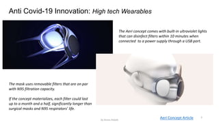 Anti Covid-19 Innovation: High tech Wearables
5Aeri Concept Article
The Aeri concept comes with built-in ultraviolet lights
that can disinfect filters within 10 minutes when
connected to a power supply through a USB port.
The mask uses removable filters that are on par
with N95 filtration capacity.
If the concept materializes, each filter could last
up to a month and a half, significantly longer than
surgical masks and N95 respirators’ life.
by Anass Haijeb
 