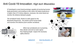 7
Anti Covid-19 Innovation: High tech Wearables
iFeel-You Bracelet - iiT
IIT developed a smart band prototype capable of monitoring human
body parameters and sending an alert when the body temperature
is higher than 37.5 Celsius degrees, moreover, the smart band can
monitor the distance between people.
The wristband reads, thanks to radio signal on the
Bluetooth frequencies, the motion of the human body
and monitors the distance from another wristband.
When two wristbands are in proximity,
they vibrate and emit an alert signal,
thus helping people respect the necessary
safety distance
www.iit.it
by Anass Haijeb
 
