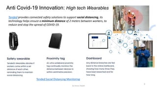 8
Anti Covid-19 Innovation: High tech Wearables
Tended provides connected safety solutions to support social distancing, its
technology helps ensure a minimum distance of 2 meters between workers, to
reduce and stop the spread of COVID-19.
Tended Social Distancing Monitoring
by Anass Haijeb
 