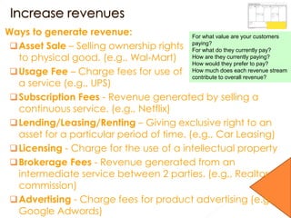 Ways to generate revenue:
Asset Sale – Selling ownership rights
to physical good. (e.g., Wal-Mart)
Usage Fee – Charge fees for use of
a service (e.g., UPS)
Subscription Fees - Revenue generated by selling a
continuous service. (e.g., Netflix)
Lending/Leasing/Renting – Giving exclusive right to an
asset for a particular period of time. (e.g., Car Leasing)
Licensing - Charge for the use of a intellectual property
Brokerage Fees - Revenue generated from an
intermediate service between 2 parties. (e.g., Realtor
commission)
Advertising - Charge fees for product advertising (e.g.
Google Adwords)
For what value are your customers
paying?
For what do they currently pay?
How are they currently paying?
How would they prefer to pay?
How much does each revenue stream
contribute to overall revenue?
 