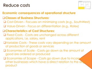 Economic consequences of operational structure
Classes of Business Structures:
 Cost-Driven - Focuses on minimizing costs (e.g., SouthWest)
 Value-Driven - Focus on differentiation (e.g., Rolex)
Characteristics of Cost Structures:
 Fixed Costs - Costs are unchanged across different
applications. i.e. salary, rent
Variable Costs - These costs vary depending on the amount
of production of goods or services
 Economies of Scale - Costs go down as the amount of
good are ordered or produced
 Economies of Scope - Costs go down due to incorporating
other businesses which have a direct relation to the original
product
 