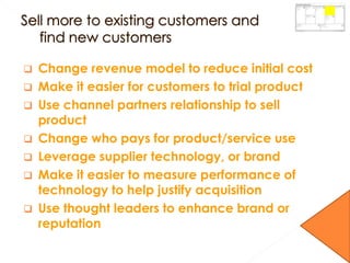  Change revenue model to reduce initial cost
 Make it easier for customers to trial product
 Use channel partners relationship to sell
product
 Change who pays for product/service use
 Leverage supplier technology, or brand
 Make it easier to measure performance of
technology to help justify acquisition
 Use thought leaders to enhance brand or
reputation
 