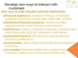 New ways to build valuable customer relationships:
Personal Assistance: Assistance through employee-
customer interaction during sales, after sales, or both.
Dedicated Personal Assistance: Dedicated sales
representatives (most intimate and hands-on.
Self Service: Indirect interaction between company and
clients (provides tools for customers to self serve).
Automated Services: Self service w/ personalization
based on preferences.
Communities: Allows direct interaction among clients &
company.
Co-creation: Personal relationship created through
customer’s direct input in the products/services.
 