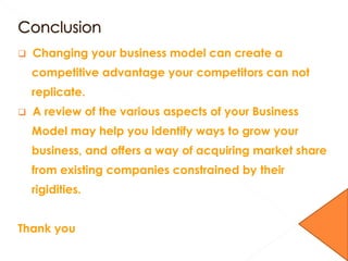  Changing your business model can create a
competitive advantage your competitors can not
replicate.
 A review of the various aspects of your Business
Model may help you identify ways to grow your
business, and offers a way of acquiring market share
from existing companies constrained by their
rigidities.
Thank you
 