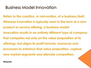 Refers to the creation, or reinvention, of a business itself.
Whereas innovation is typically seen in the form of a new
product or service offering, a business model
innovation results in an entirely different type of company
that competes not only on the value proposition of its
offerings, but aligns its profit formula, resources and
processes to enhance that value proposition, capture
new market segments and alienate competitors.
Wikipedia
 