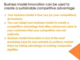  Your business model is how you (or your competitors)
do business.
 You can adapt your business model to create a
competitive advantage that offers enhanced value to
your customers that your competitors can not
replicate.
 Business model innovation is one of the most
promising ways for new entrants to achieve market
share by taking advantage of existing companies
rigidities.
 