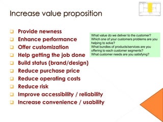  Provide newness
 Enhance performance
 Offer customization
 Help getting the job done
 Build status (brand/design)
 Reduce purchase price
 Reduce operating costs
 Reduce risk
 Improve accessibility / reliability
 Increase convenience / usability
What value do we deliver to the customer?
Which one of your customers problems are you
helping to solve?
What bundles of products/services are you
offering to each customer segments?
What customer needs are you satisfying?
 