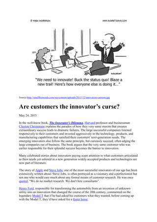 Source:http://smallbiztrends.com/wp-content/uploads/2013/12/innovation-cartoon.jpg
Are customers the innovator’s curse?
May 24, 2015
In the well-know book, The Innovator's Dilemma, Harvard professor and businessman
Clayton Christensen explains the paradox of how they very same maxim that ensures
extraordinary success leads to dramatic failures. The large successful companies listened
responsively to their customers and invested aggressively in the technology, products, and
manufacturing capabilities that satisfied their customers' next-generation needs. The
emerging innovators also follow the same principle, but curiously succeed, often edging the
large companies out of business. The book argues that the very same customer who was
earlier responsible for their splendid success becomes the barrier to innovation.
Many celebrated stories about innovators paying scant attention to what customers articulated
as their needs yet ushered in a new generation widely accepted products and technologies are
now part of literature.
The story of Apple and Steve Jobs, one of the most successful innovators of our age has been
extensively written about. Steve Jobs, is often portrayed as a visionary and a perfectionist but
not one who would care much about any formal means of customer research. He was once
quoted, “We do no market research. We don't hire consultants”.
Henry Ford, responsible for transforming the automobile from an invention of unknown
utility into an innovation that changed the course of the 20th century, commented on the
legendary Model T that if he had asked his customers what they wanted, before coming up
with the Model T, they’d have asked for a faster horse.
 