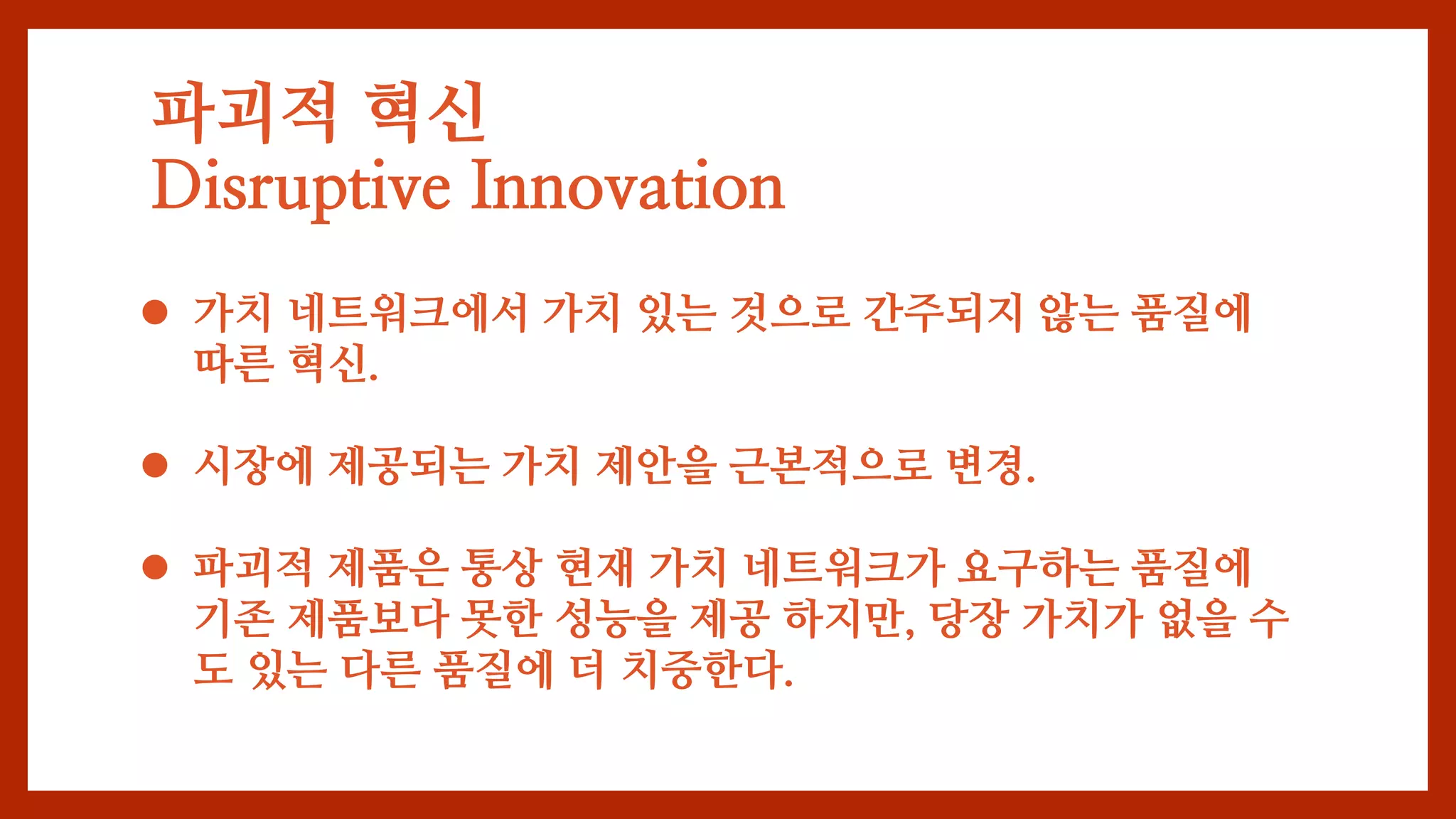 파괴적 혁신
Disruptive Innovation
 가치 네트워크에서 가치 있는 것으로 간주되지 않는 품질에
따른 혁신.
 시장에 제공되는 가치 제안을 근본적으로 변경.
 파괴적 제품은 통상 현재 가치 네트워크가 요구하는 품질에
기존 제품보다 못한 성능을 제공 하지만, 당장 가치가 없을 수
도 있는 다른 품질에 더 치중한다.
 