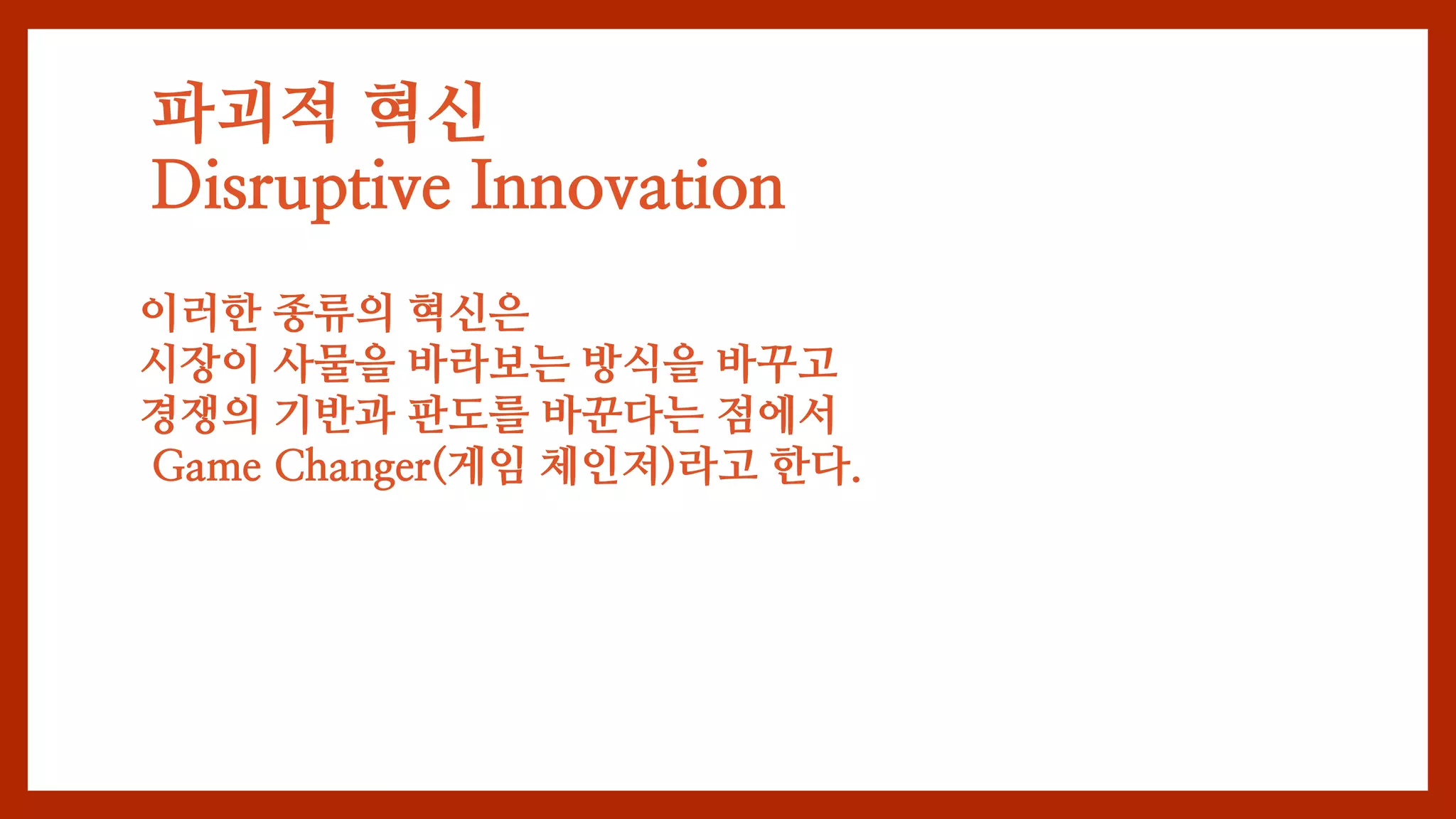 파괴적 혁신
Disruptive Innovation
이러한 종류의 혁신은
시장이 사물을 바라보는 방식을 바꾸고
경쟁의 기반과 판도를 바꾼다는 점에서
Game Changer(게임 체인저)라고 한다.
 