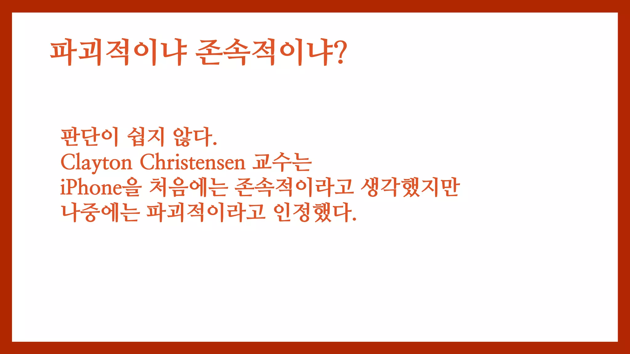 파괴적이냐 존속적이냐?
판단이 쉽지 않다.
Clayton Christensen 교수는
iPhone을 처음에는 존속적이라고 생각했지만
나중에는 파괴적이라고 인정했다.
 