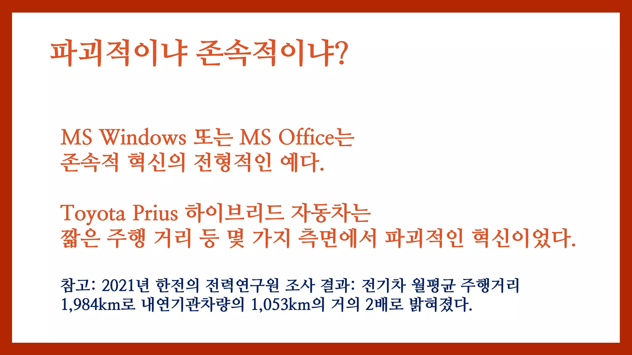파괴적이냐 존속적이냐?
MS Windows 또는 MS Office는
존속적 혁신의 전형적인 예다.
Toyota Prius 하이브리드 자동차는
짧은 주행 거리 등 몇 가지 측면에서 파괴적인 혁신이었다.
참고: 2021년 한전의 전력연구원 조사 결과: 전기차 월평균 주행거리
1,984km로 내연기관차량의 1,053km의 거의 2배로 밝혀졌다.
 