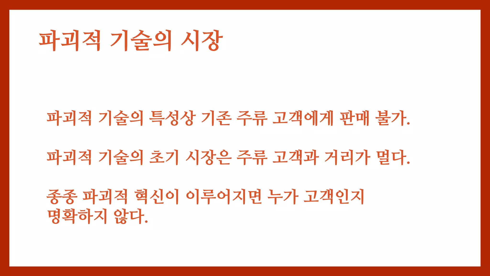 파괴적 기술의 시장
파괴적 기술의 특성상 기존 주류 고객에게 판매 불가.
파괴적 기술의 초기 시장은 주류 고객과 거리가 멀다.
종종 파괴적 혁신이 이루어지면 누가 고객인지
명확하지 않다.
 